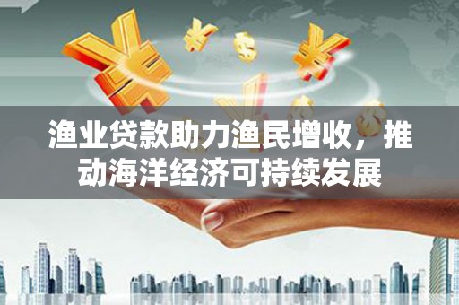 沈丘渔业贷款助力渔民增收，推动海洋经济可持续发展