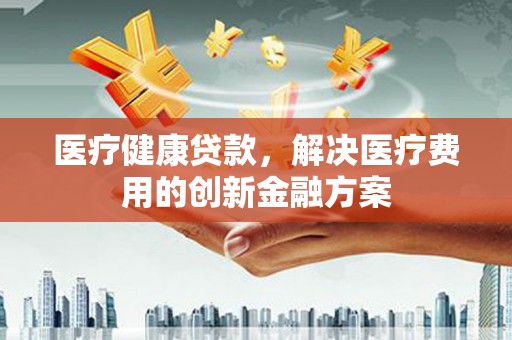 沈丘医疗健康贷款，解决医疗费用的创新金融方案