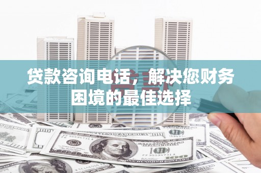 沈丘贷款咨询电话，解决您财务困境的最佳选择