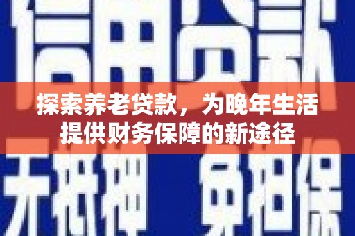 沈丘探索养老贷款，为晚年生活提供财务保障的新途径