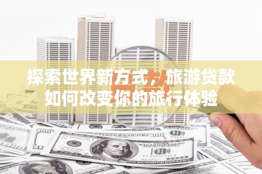 沈丘探索世界新方式，旅游贷款如何改变你的旅行体验
