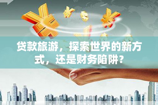 沈丘贷款旅游，探索世界的新方式，还是财务陷阱？