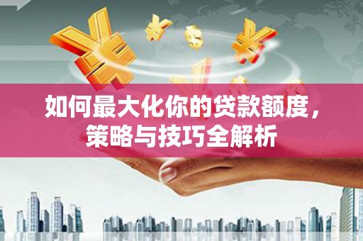 沈丘如何最大化你的贷款额度，策略与技巧全解析